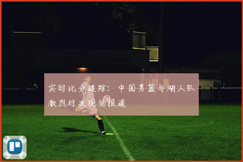 实时比分追踪:中国男篮与湖人队激烈对决现场报道