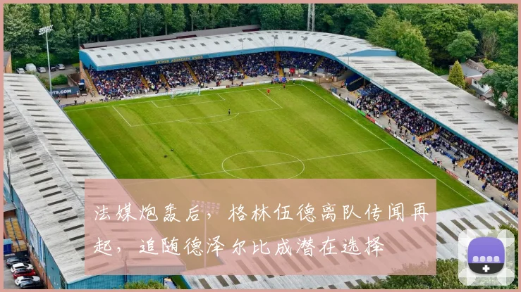 法媒炮轰后，格林伍德离队传闻再起，追随德泽尔比成潜在选择