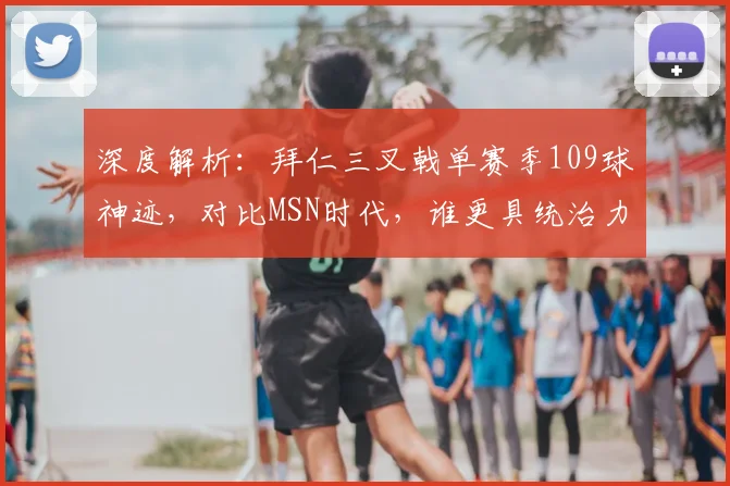 深度解析:拜仁三叉戟单赛季109球神迹,对比MSN时代,谁更具统治力?
