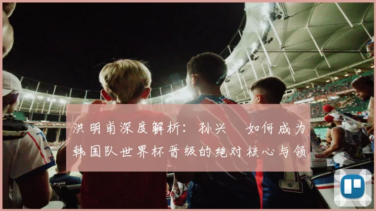 洪明甫深度解析:孙兴慜如何成为韩国队世界杯晋级的绝对核心与领袖