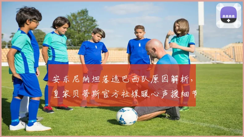 安东尼纳坦落选巴西队原因解析，皇家贝蒂斯官方社媒暖心声援细节全披露
