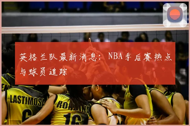 英格兰队最新消息:NBA季后赛热点与球员追踪