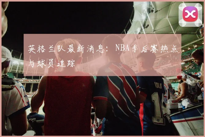 英格兰队最新消息：NBA季后赛热点与球员追踪