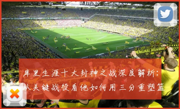 库里生涯十大封神之战深度解析:从关键战役看他如何用三分重塑篮球时代