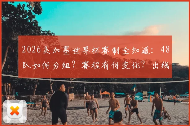 2026美加墨世界杯赛制全知道：48队如何分组？赛程有何变化？出线机会分析